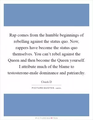 Rap comes from the humble beginnings of rebelling against the status quo. Now, rappers have become the status quo themselves. You can’t rebel against the Queen and then become the Queen yourself. I attribute much of the blame to testosterone-male dominance and patriarchy Picture Quote #1