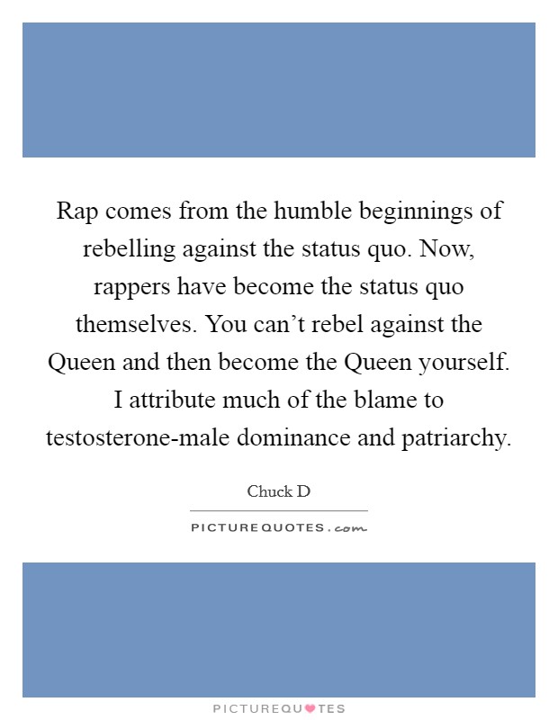 Rap comes from the humble beginnings of rebelling against the status quo. Now, rappers have become the status quo themselves. You can't rebel against the Queen and then become the Queen yourself. I attribute much of the blame to testosterone-male dominance and patriarchy Picture Quote #1