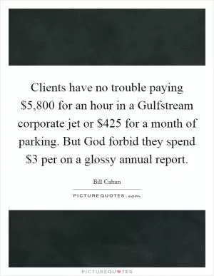 Clients have no trouble paying $5,800 for an hour in a Gulfstream corporate jet or $425 for a month of parking. But God forbid they spend $3 per on a glossy annual report Picture Quote #1