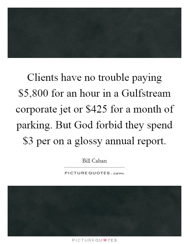 Clients have no trouble paying $5,800 for an hour in a Gulfstream corporate jet or $425 for a month of parking. But God forbid they spend $3 per on a glossy annual report Picture Quote #1