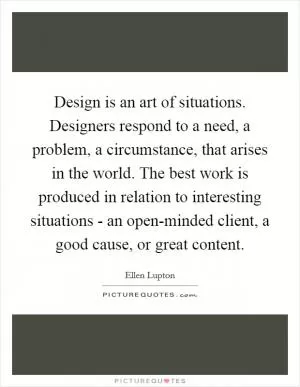 Design is an art of situations. Designers respond to a need, a problem, a circumstance, that arises in the world. The best work is produced in relation to interesting situations - an open-minded client, a good cause, or great content Picture Quote #1