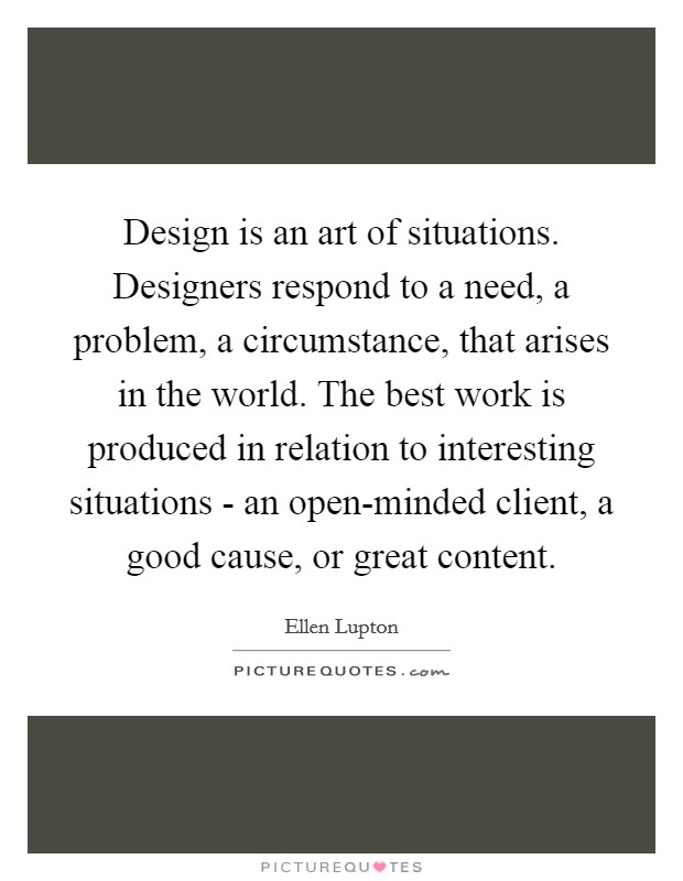 Design is an art of situations. Designers respond to a need, a problem, a circumstance, that arises in the world. The best work is produced in relation to interesting situations - an open-minded client, a good cause, or great content Picture Quote #1