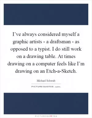 I’ve always considered myself a graphic artists - a draftsman - as opposed to a typist. I do still work on a drawing table. At times drawing on a computer feels like I’m drawing on an Etch-a-Sketch Picture Quote #1