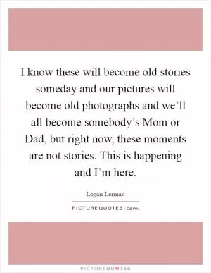 I know these will become old stories someday and our pictures will become old photographs and we’ll all become somebody’s Mom or Dad, but right now, these moments are not stories. This is happening and I’m here Picture Quote #1