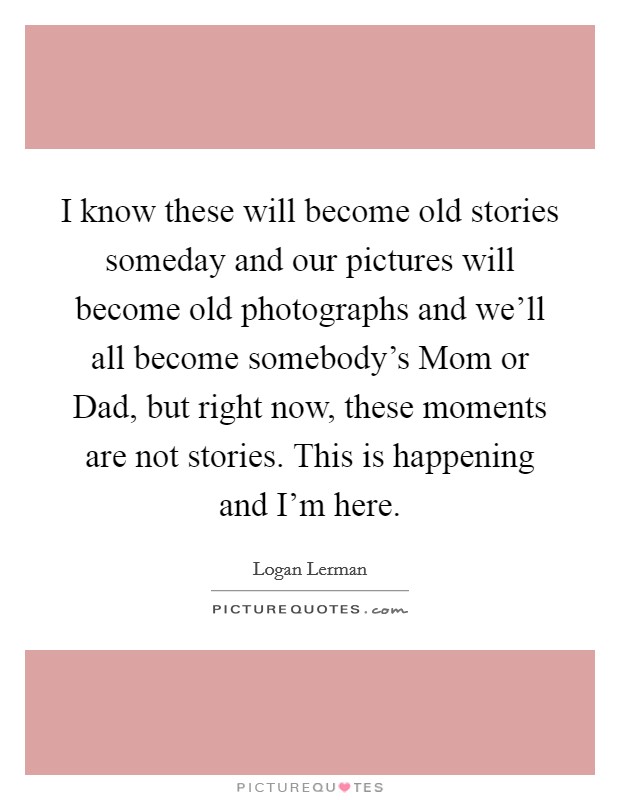 I know these will become old stories someday and our pictures will become old photographs and we'll all become somebody's Mom or Dad, but right now, these moments are not stories. This is happening and I'm here Picture Quote #1