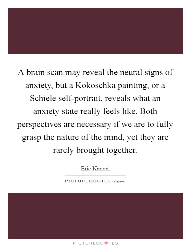 A brain scan may reveal the neural signs of anxiety, but a Kokoschka painting, or a Schiele self-portrait, reveals what an anxiety state really feels like. Both perspectives are necessary if we are to fully grasp the nature of the mind, yet they are rarely brought together Picture Quote #1