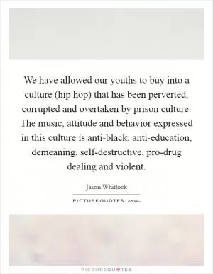 We have allowed our youths to buy into a culture (hip hop) that has been perverted, corrupted and overtaken by prison culture. The music, attitude and behavior expressed in this culture is anti-black, anti-education, demeaning, self-destructive, pro-drug dealing and violent Picture Quote #1