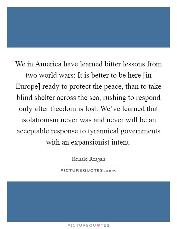 We in America have learned bitter lessons from two world wars: It is better to be here [in Europe] ready to protect the peace, than to take blind shelter across the sea, rushing to respond only after freedom is lost. We've learned that isolationism never was and never will be an acceptable response to tyrannical governments with an expansionist intent Picture Quote #1