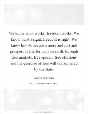 We know what works: freedom works. We know what’s right: freedom is right. We know how to secure a more and just and prosperous life for man on earth: through free markets, free speech, free elections and the exercise of free will unhampered by the state Picture Quote #1