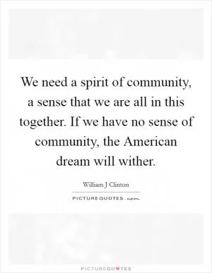 We need a spirit of community, a sense that we are all in this together. If we have no sense of community, the American dream will wither Picture Quote #1