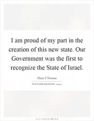I am proud of my part in the creation of this new state. Our Government was the first to recognize the State of Israel Picture Quote #1