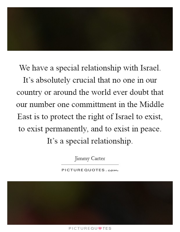 We have a special relationship with Israel. It's absolutely crucial that no one in our country or around the world ever doubt that our number one committment in the Middle East is to protect the right of Israel to exist, to exist permanently, and to exist in peace. It's a special relationship Picture Quote #1