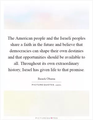 The American people and the Israeli peoples share a faith in the future and believe that democracies can shape their own destinies and that opportunities should be available to all. Throughout its own extraordinary history, Israel has given life to that promise Picture Quote #1