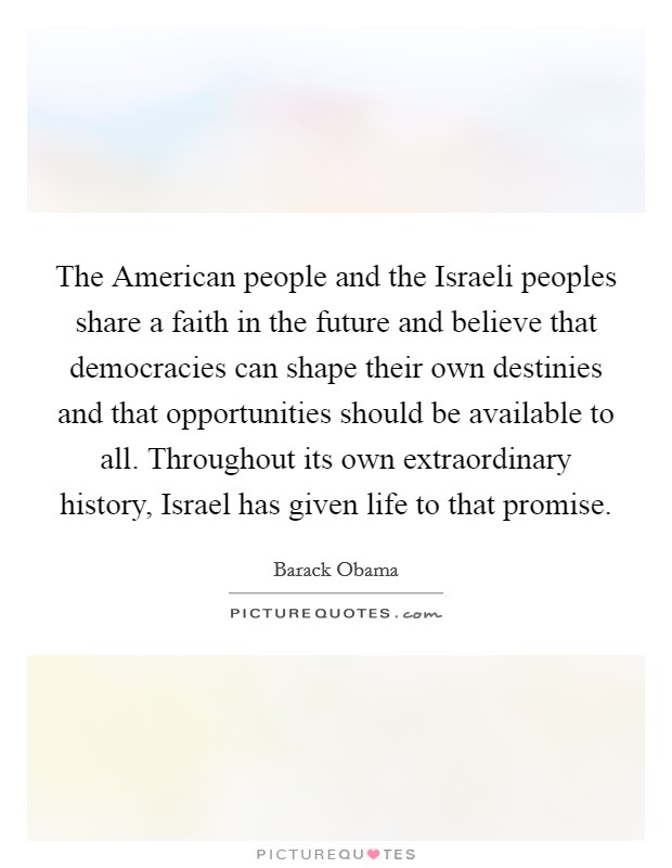 The American people and the Israeli peoples share a faith in the future and believe that democracies can shape their own destinies and that opportunities should be available to all. Throughout its own extraordinary history, Israel has given life to that promise Picture Quote #1