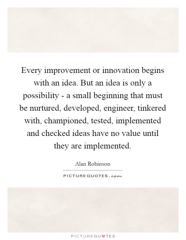 Every improvement or innovation begins with an idea. But an idea is only a possibility - a small beginning that must be nurtured, developed, engineer, tinkered with, championed, tested, implemented and checked ideas have no value until they are implemented Picture Quote #1