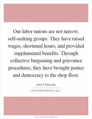 Our labor unions are not narrow, self-seeking groups. They have raised wages, shortened hours, and provided supplemental benefits. Through collective bargaining and grievance procedures, they have brought justice and democracy to the shop floor Picture Quote #1