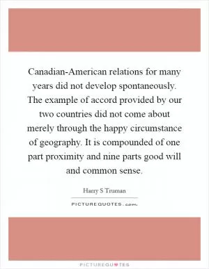 Canadian-American relations for many years did not develop spontaneously. The example of accord provided by our two countries did not come about merely through the happy circumstance of geography. It is compounded of one part proximity and nine parts good will and common sense Picture Quote #1