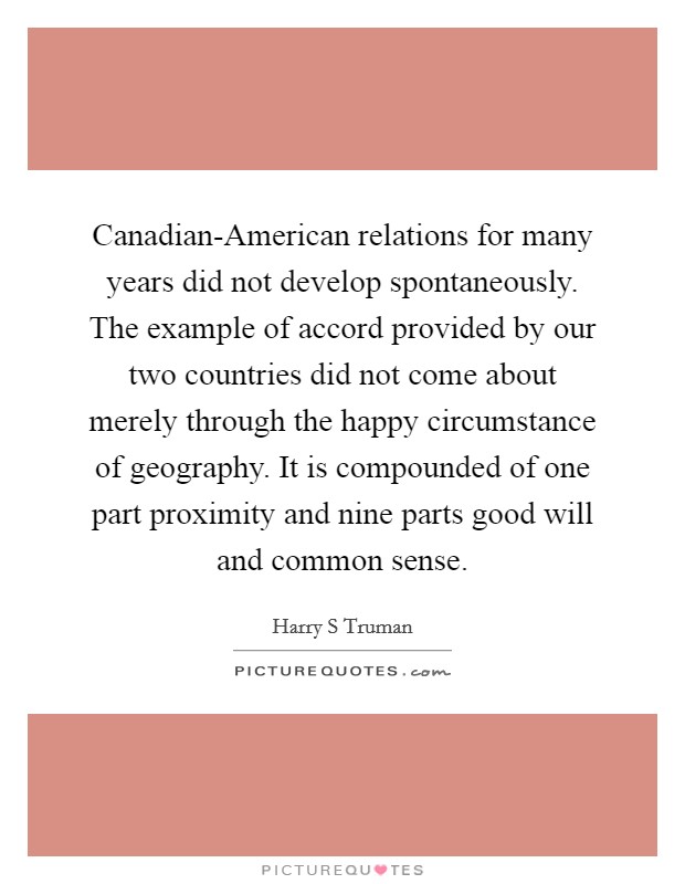 Canadian-American relations for many years did not develop spontaneously. The example of accord provided by our two countries did not come about merely through the happy circumstance of geography. It is compounded of one part proximity and nine parts good will and common sense Picture Quote #1