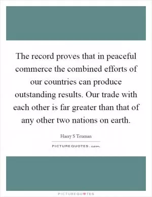 The record proves that in peaceful commerce the combined efforts of our countries can produce outstanding results. Our trade with each other is far greater than that of any other two nations on earth Picture Quote #1