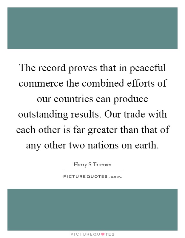 The record proves that in peaceful commerce the combined efforts of our countries can produce outstanding results. Our trade with each other is far greater than that of any other two nations on earth Picture Quote #1