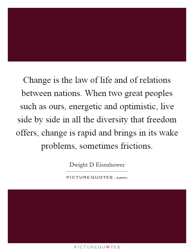 Change is the law of life and of relations between nations. When two great peoples such as ours, energetic and optimistic, live side by side in all the diversity that freedom offers, change is rapid and brings in its wake problems, sometimes frictions Picture Quote #1