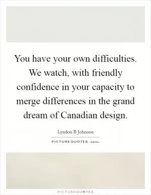 You have your own difficulties. We watch, with friendly confidence in your capacity to merge differences in the grand dream of Canadian design Picture Quote #1
