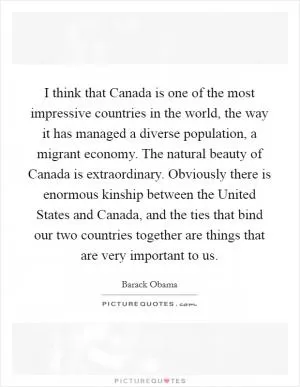 I think that Canada is one of the most impressive countries in the world, the way it has managed a diverse population, a migrant economy. The natural beauty of Canada is extraordinary. Obviously there is enormous kinship between the United States and Canada, and the ties that bind our two countries together are things that are very important to us Picture Quote #1