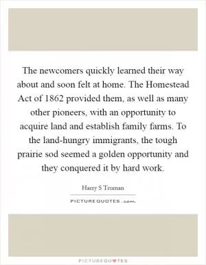 The newcomers quickly learned their way about and soon felt at home. The Homestead Act of 1862 provided them, as well as many other pioneers, with an opportunity to acquire land and establish family farms. To the land-hungry immigrants, the tough prairie sod seemed a golden opportunity and they conquered it by hard work Picture Quote #1