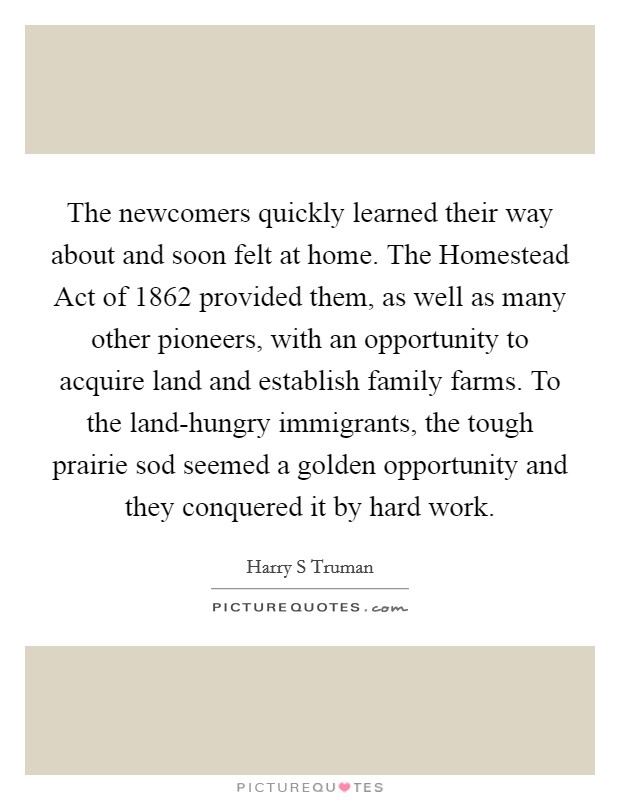 The newcomers quickly learned their way about and soon felt at home. The Homestead Act of 1862 provided them, as well as many other pioneers, with an opportunity to acquire land and establish family farms. To the land-hungry immigrants, the tough prairie sod seemed a golden opportunity and they conquered it by hard work Picture Quote #1
