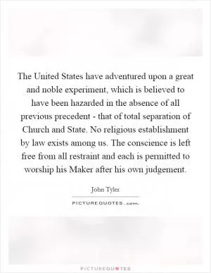 The United States have adventured upon a great and noble experiment, which is believed to have been hazarded in the absence of all previous precedent - that of total separation of Church and State. No religious establishment by law exists among us. The conscience is left free from all restraint and each is permitted to worship his Maker after his own judgement Picture Quote #1