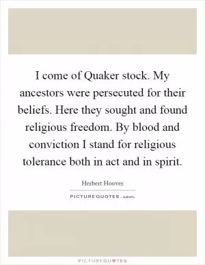 I come of Quaker stock. My ancestors were persecuted for their beliefs. Here they sought and found religious freedom. By blood and conviction I stand for religious tolerance both in act and in spirit Picture Quote #1