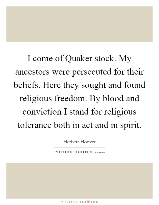 I come of Quaker stock. My ancestors were persecuted for their beliefs. Here they sought and found religious freedom. By blood and conviction I stand for religious tolerance both in act and in spirit Picture Quote #1