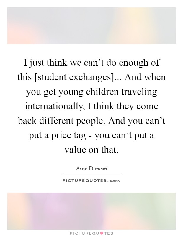 I just think we can't do enough of this [student exchanges]... And when you get young children traveling internationally, I think they come back different people. And you can't put a price tag - you can't put a value on that Picture Quote #1