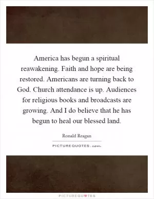 America has begun a spiritual reawakening. Faith and hope are being restored. Americans are turning back to God. Church attendance is up. Audiences for religious books and broadcasts are growing. And I do believe that he has begun to heal our blessed land Picture Quote #1