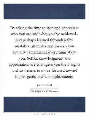 By taking the time to stop and appreciate who you are and what you’ve achieved - and perhaps learned through a few mistakes, stumbles and losses - you actually can enhance everything about you. Self-acknowledgment and appreciation are what give you the insights and awareness to move forward toward higher goals and accomplishments Picture Quote #1