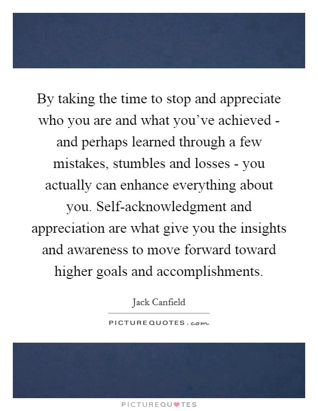 By taking the time to stop and appreciate who you are and what you've achieved - and perhaps learned through a few mistakes, stumbles and losses - you actually can enhance everything about you. Self-acknowledgment and appreciation are what give you the insights and awareness to move forward toward higher goals and accomplishments Picture Quote #1