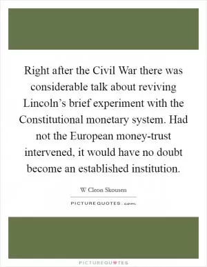 Right after the Civil War there was considerable talk about reviving Lincoln’s brief experiment with the Constitutional monetary system. Had not the European money-trust intervened, it would have no doubt become an established institution Picture Quote #1