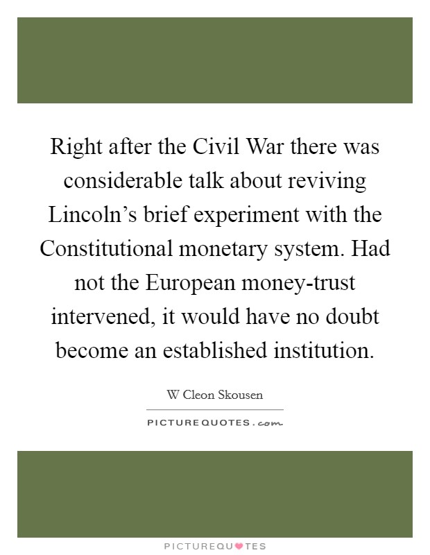Right after the Civil War there was considerable talk about reviving Lincoln's brief experiment with the Constitutional monetary system. Had not the European money-trust intervened, it would have no doubt become an established institution Picture Quote #1