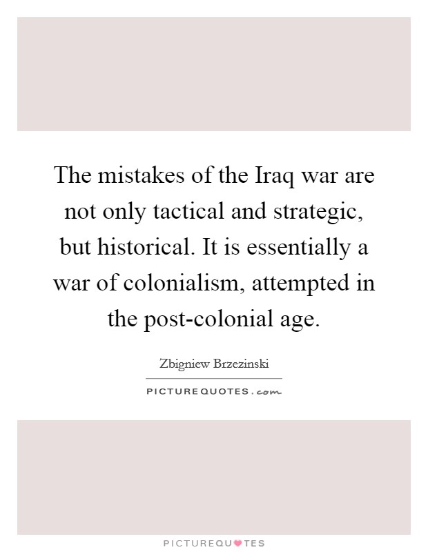 The mistakes of the Iraq war are not only tactical and strategic, but historical. It is essentially a war of colonialism, attempted in the post-colonial age Picture Quote #1