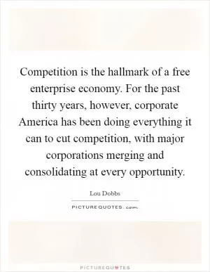 Competition is the hallmark of a free enterprise economy. For the past thirty years, however, corporate America has been doing everything it can to cut competition, with major corporations merging and consolidating at every opportunity Picture Quote #1