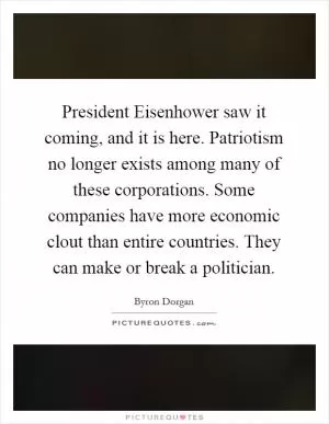 President Eisenhower saw it coming, and it is here. Patriotism no longer exists among many of these corporations. Some companies have more economic clout than entire countries. They can make or break a politician Picture Quote #1