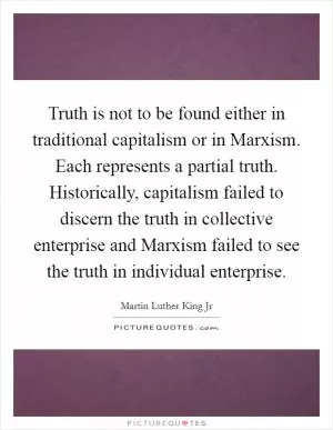 Truth is not to be found either in traditional capitalism or in Marxism. Each represents a partial truth. Historically, capitalism failed to discern the truth in collective enterprise and Marxism failed to see the truth in individual enterprise Picture Quote #1