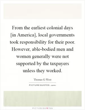 From the earliest colonial days [in America], local governments took responsibility for their poor. However, able-bodied men and women generally were not supported by the taxpayers unless they worked Picture Quote #1