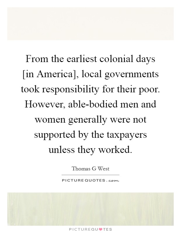 From the earliest colonial days [in America], local governments took responsibility for their poor. However, able-bodied men and women generally were not supported by the taxpayers unless they worked Picture Quote #1