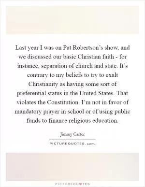 Last year I was on Pat Robertson’s show, and we discussed our basic Christian faith - for instance, separation of church and state. It’s contrary to my beliefs to try to exalt Christianity as having some sort of preferential status in the United States. That violates the Constitution. I’m not in favor of mandatory prayer in school or of using public funds to finance religious education Picture Quote #1