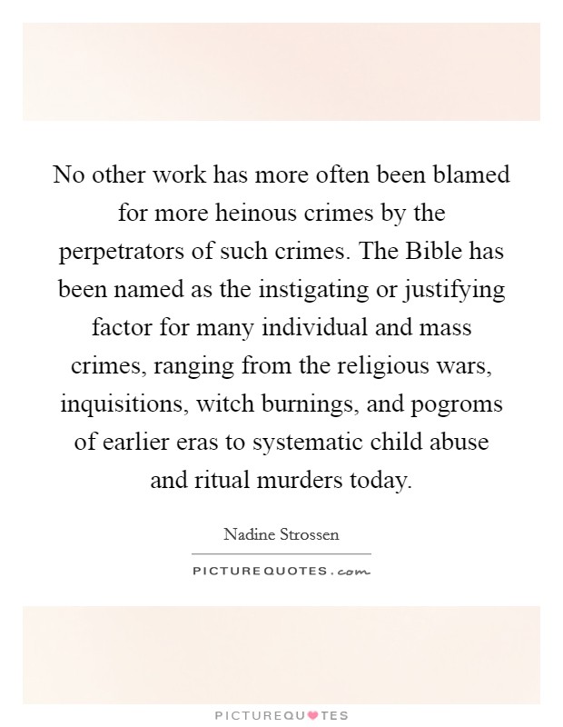 No other work has more often been blamed for more heinous crimes by the perpetrators of such crimes. The Bible has been named as the instigating or justifying factor for many individual and mass crimes, ranging from the religious wars, inquisitions, witch burnings, and pogroms of earlier eras to systematic child abuse and ritual murders today Picture Quote #1