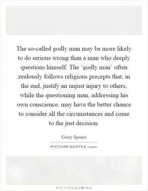 The so-called godly man may be more likely to do serious wrong than a man who deeply questions himself. The ‘godly man’ often zealously follows religious precepts that, in the end, justify an unjust injury to others, while the questioning man, addressing his own conscience, may have the better chance to consider all the circumstances and come to the just decision Picture Quote #1