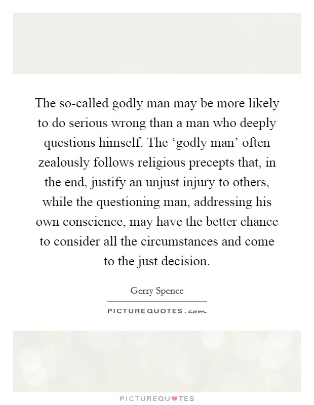 The so-called godly man may be more likely to do serious wrong than a man who deeply questions himself. The ‘godly man' often zealously follows religious precepts that, in the end, justify an unjust injury to others, while the questioning man, addressing his own conscience, may have the better chance to consider all the circumstances and come to the just decision Picture Quote #1