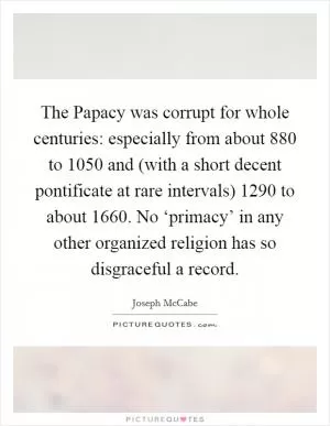 The Papacy was corrupt for whole centuries: especially from about 880 to 1050 and (with a short decent pontificate at rare intervals) 1290 to about 1660. No ‘primacy’ in any other organized religion has so disgraceful a record Picture Quote #1