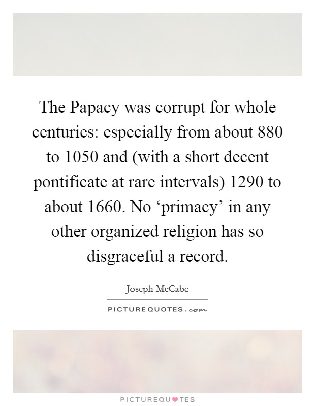 The Papacy was corrupt for whole centuries: especially from about 880 to 1050 and (with a short decent pontificate at rare intervals) 1290 to about 1660. No ‘primacy' in any other organized religion has so disgraceful a record Picture Quote #1